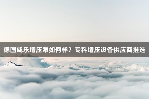 德国威乐增压泵如何样？专科增压设备供应商推选