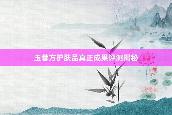 玉蓉方护肤品真正成果评测揭秘