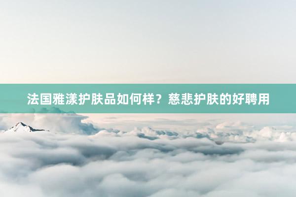法国雅漾护肤品如何样？慈悲护肤的好聘用