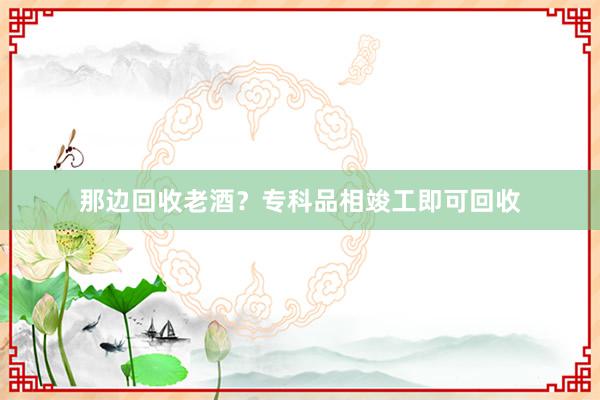 那边回收老酒？专科品相竣工即可回收