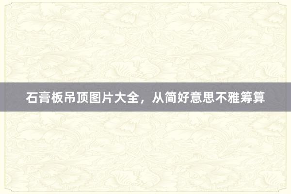 石膏板吊顶图片大全，从简好意思不雅筹算